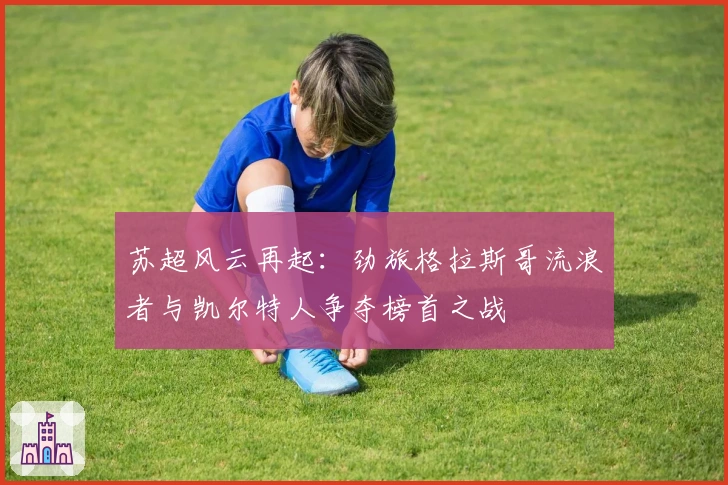 苏超风云再起:劲旅格拉斯哥流浪者与凯尔特人争夺榜首之战