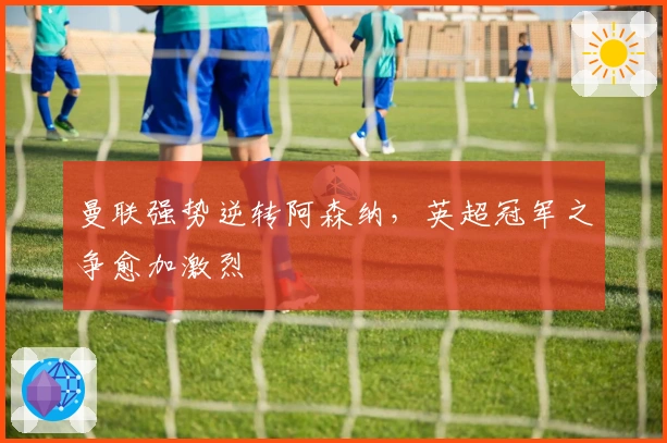 曼联强势逆转阿森纳，英超冠军之争愈加激烈