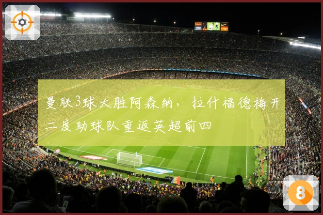 曼联3球大胜阿森纳，拉什福德梅开二度助球队重返英超前四