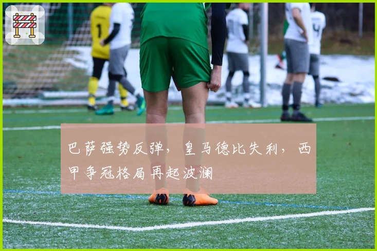 巴萨强势反弹，皇马德比失利，西甲争冠格局再起波澜