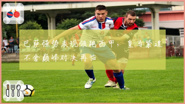 巴萨强势表现领跑西甲，皇马紧追不舍巅峰对决再临