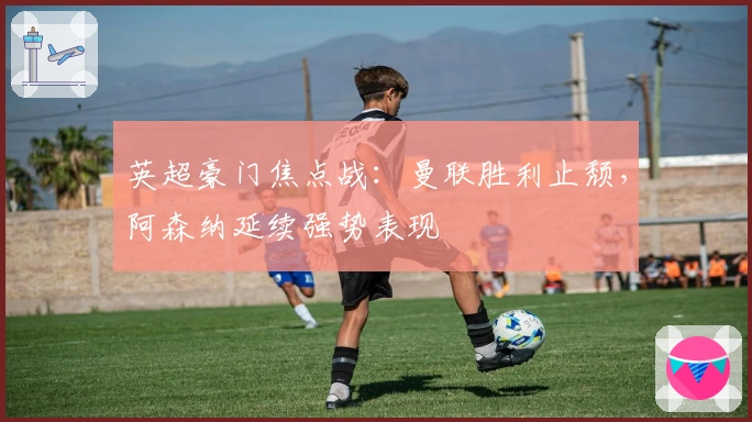 英超豪门焦点战：曼联胜利止颓，阿森纳延续强势表现