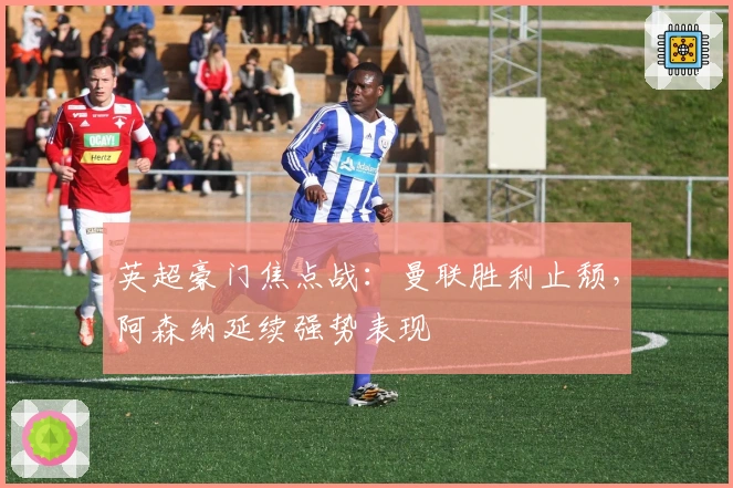 英超豪门焦点战:曼联胜利止颓,阿森纳延续强势表现