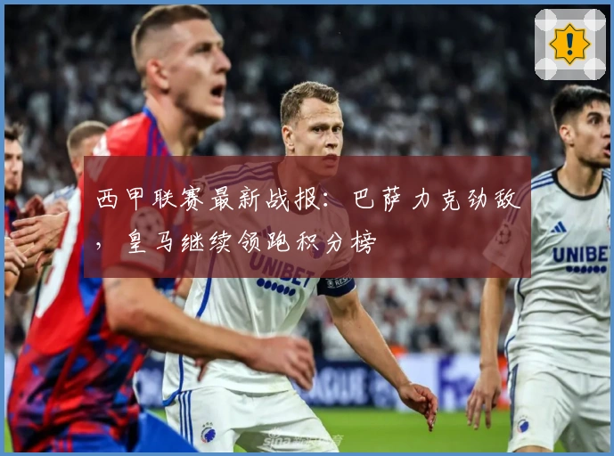 西甲联赛最新战报：巴萨力克劲敌，皇马继续领跑积分榜