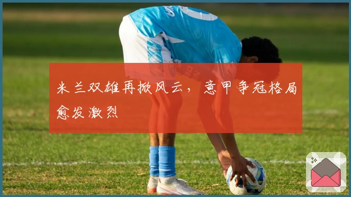 米兰双雄再掀风云，意甲争冠格局愈发激烈