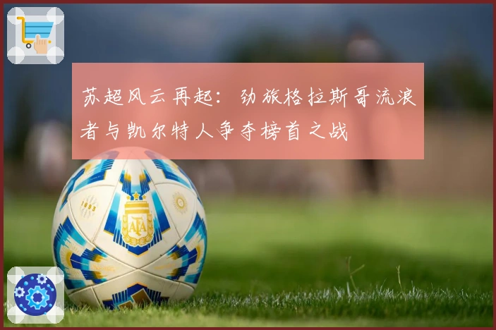 苏超风云再起：劲旅格拉斯哥流浪者与凯尔特人争夺榜首之战