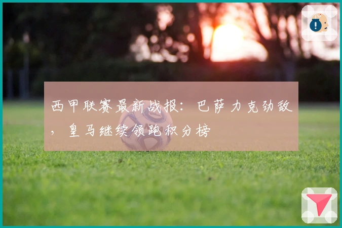 西甲联赛最新战报：巴萨力克劲敌，皇马继续领跑积分榜