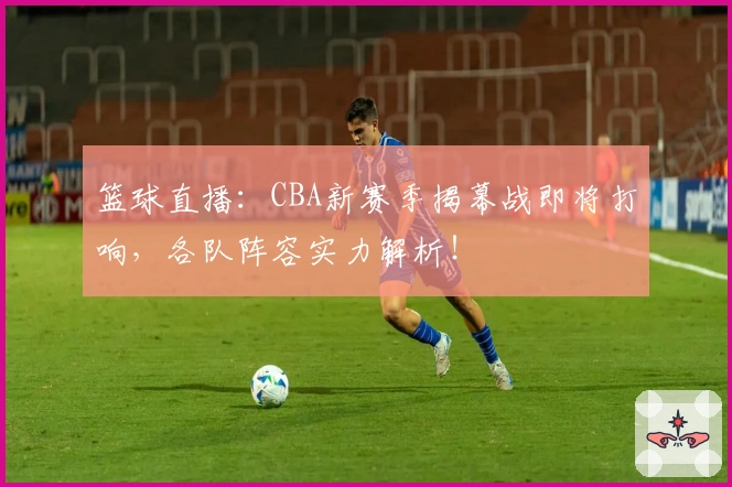 篮球直播：CBA新赛季揭幕战即将打响，各队阵容实力解析！