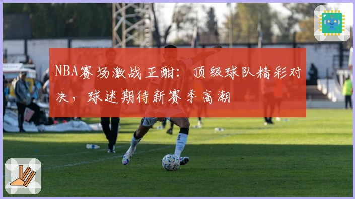 NBA赛场激战正酣：顶级球队精彩对决，球迷期待新赛季高潮
