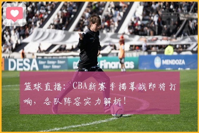 篮球直播：CBA新赛季揭幕战即将打响，各队阵容实力解析！