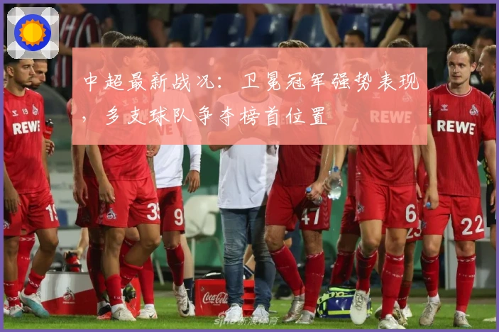 中超最新战况：卫冕冠军强势表现，多支球队争夺榜首位置