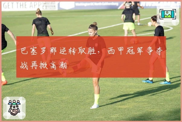 巴塞罗那逆转取胜，西甲冠军争夺战再掀高潮